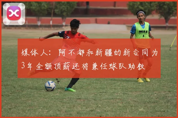 媒体人：阿不都和新疆的新合同为3年全额顶薪还将兼任球队助教