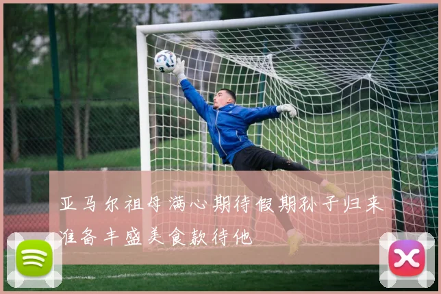 亚马尔祖母满心期待假期孙子归来准备丰盛美食款待他