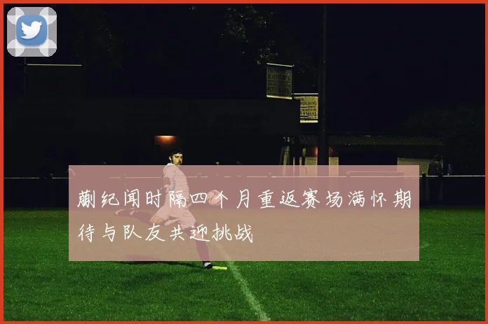 蒯纪闻时隔四个月重返赛场满怀期待与队友共迎挑战