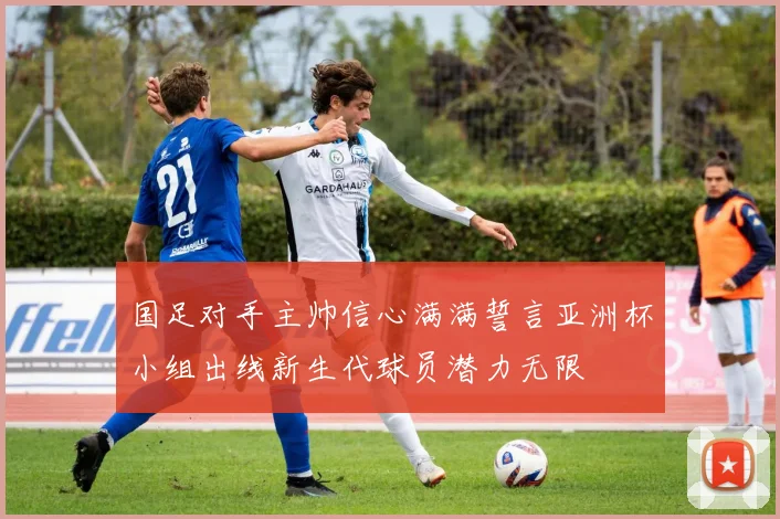 国足对手主帅信心满满誓言亚洲杯小组出线新生代球员潜力无限