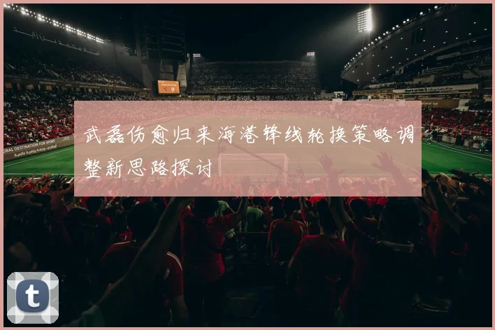 武磊伤愈归来海港锋线轮换策略调整新思路探讨