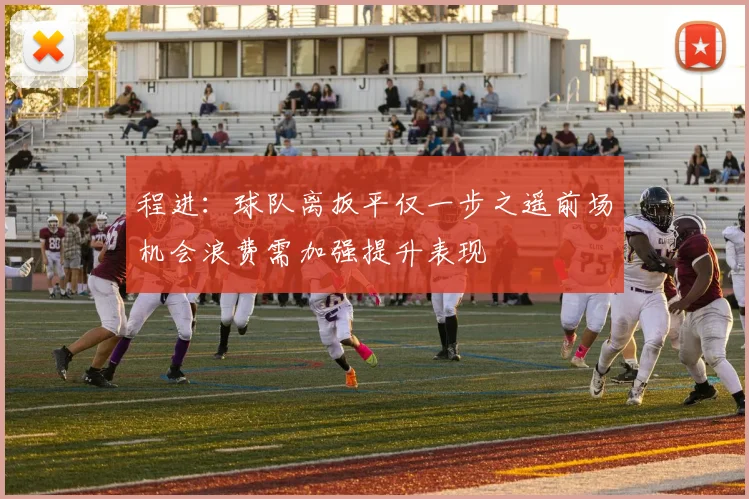 程进：球队离扳平仅一步之遥前场机会浪费需加强提升表现